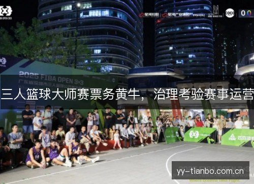 三人篮球大师赛票务黄牛,治理考验赛事运营 三人篮球大师赛票务黄牛,治理考验赛事运营